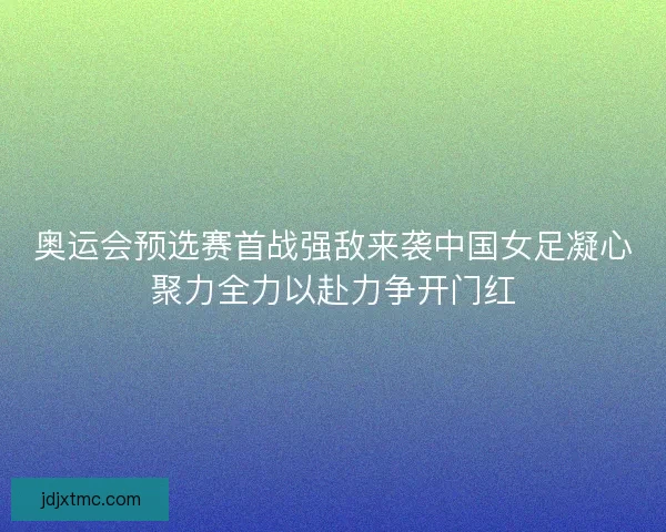 奥运会预选赛首战强敌来袭中国女足凝心聚力全力以赴力争开门红
