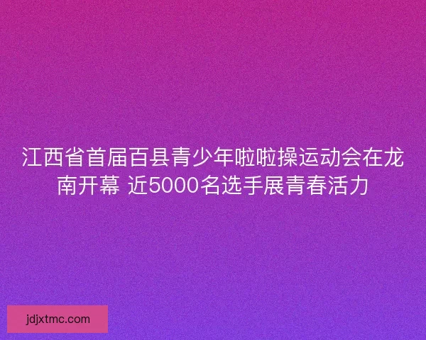 江西省首届百县青少年啦啦操运动会在龙南开幕 近5000名选手展青春活力