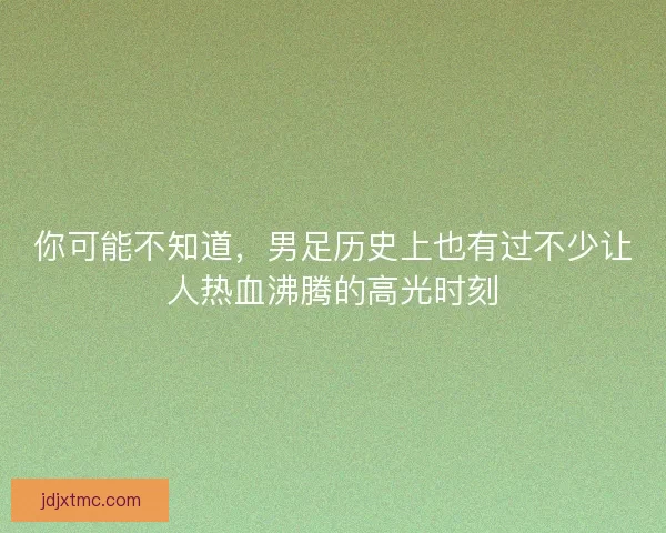 你可能不知道，男足历史上也有过不少让人热血沸腾的高光时刻