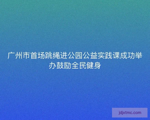 广州市首场跳绳进公园公益实践课成功举办鼓励全民健身